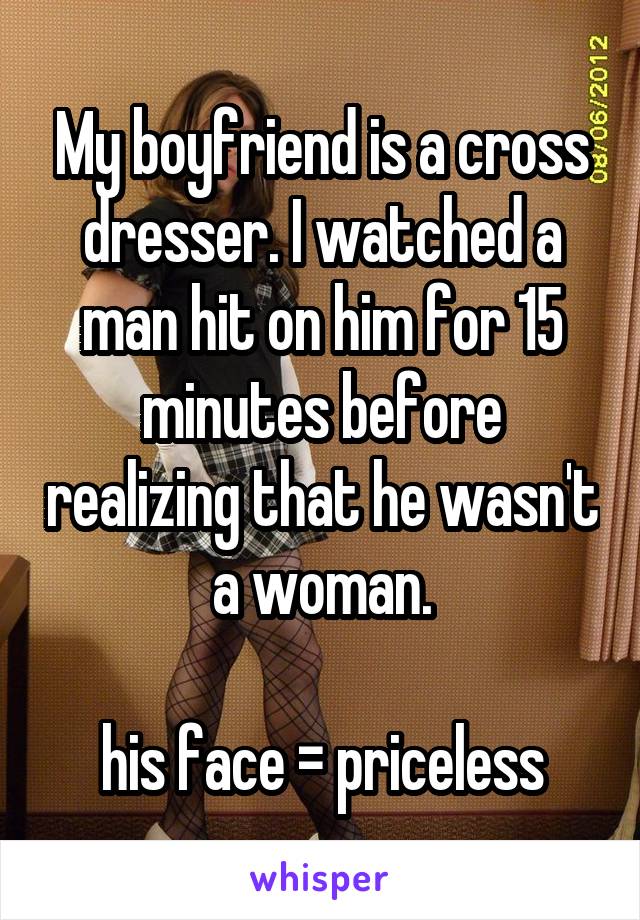 My boyfriend is a cross dresser. I watched a man hit on him for 15 minutes before realizing that he wasn't a woman.

his face = priceless