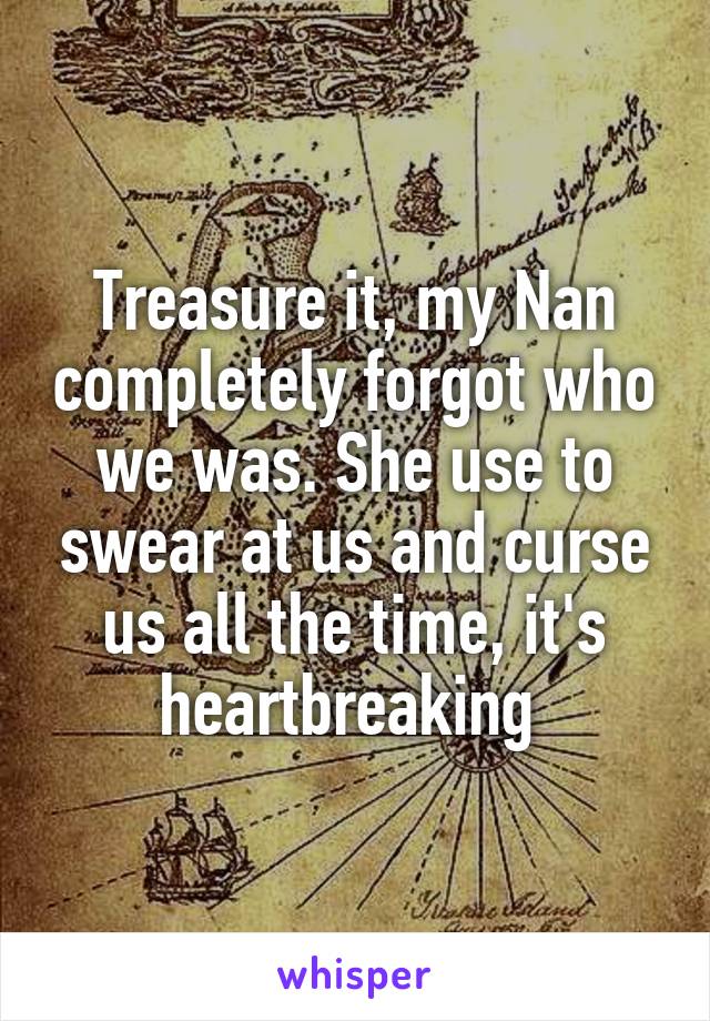 Treasure it, my Nan completely forgot who we was. She use to swear at us and curse us all the time, it's heartbreaking 