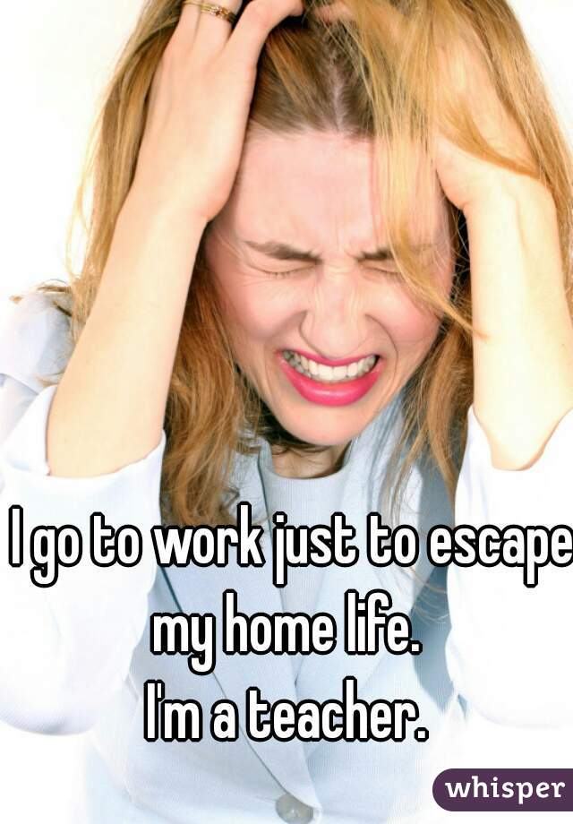 I go to work just to escape my home life.  
I'm a teacher. 
