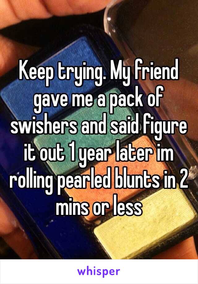 Keep trying. My friend gave me a pack of swishers and said figure it out 1 year later im rolling pearled blunts in 2 mins or less