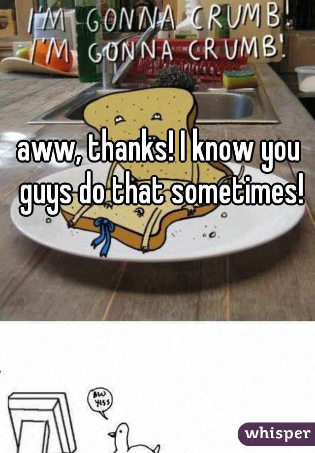 aww, thanks! I know you guys do that sometimes!