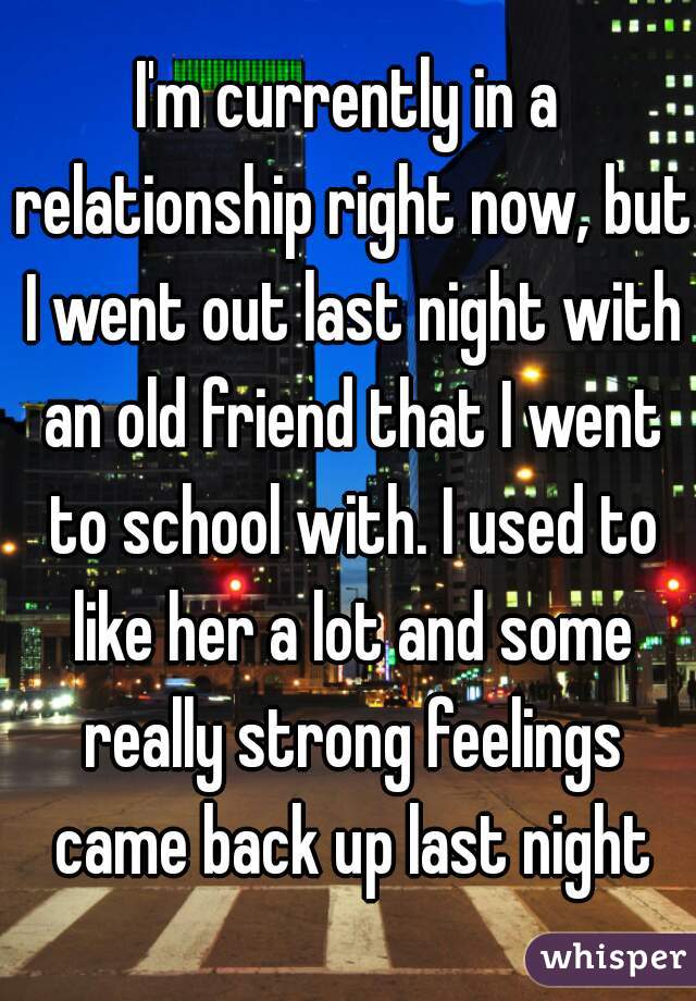 I'm currently in a relationship right now, but I went out last night with an old friend that I went to school with. I used to like her a lot and some really strong feelings came back up last night