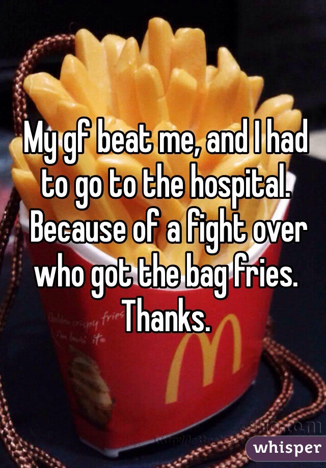 My gf beat me, and I had to go to the hospital.
 Because of a fight over who got the bag fries.
Thanks. 