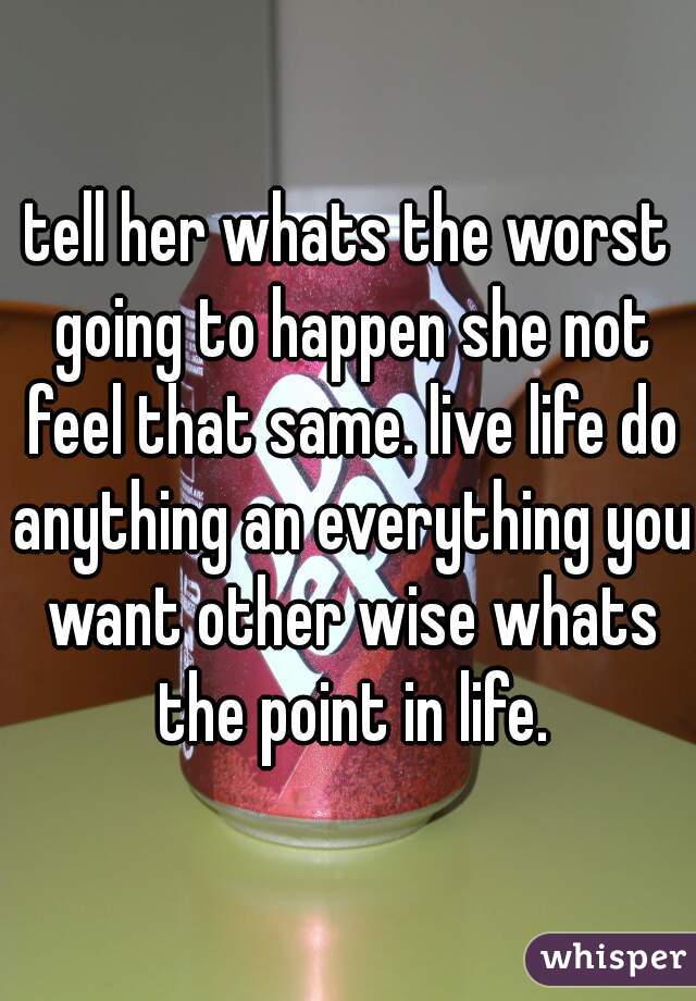 tell her whats the worst going to happen she not feel that same. live life do anything an everything you want other wise whats the point in life.