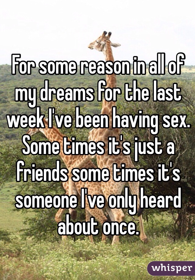 For some reason in all of my dreams for the last week I've been having sex. Some times it's just a friends some times it's someone I've only heard about once.