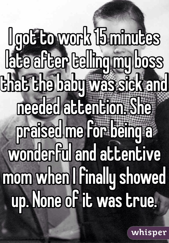 I got to work 15 minutes late after telling my boss that the baby was sick and needed attention. She praised me for being a wonderful and attentive mom when I finally showed up. None of it was true. 