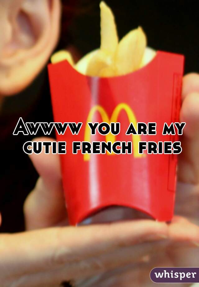 Awwww you are my cutie french fries