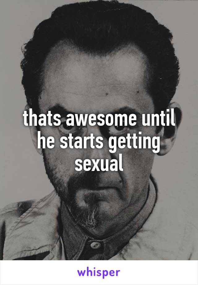 thats awesome until he starts getting sexual