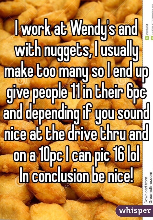 I work at Wendy's and with nuggets, I usually make too many so I end up give people 11 in their 6pc and depending if you sound nice at the drive thru and on a 10pc I can pic 16 lol 
In conclusion be nice! 