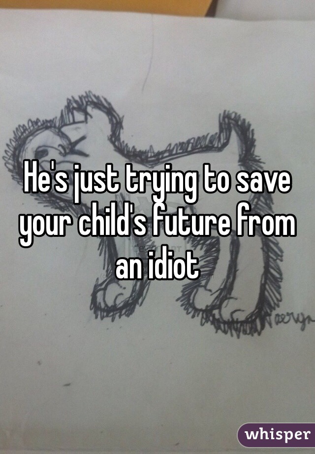 He's just trying to save your child's future from an idiot