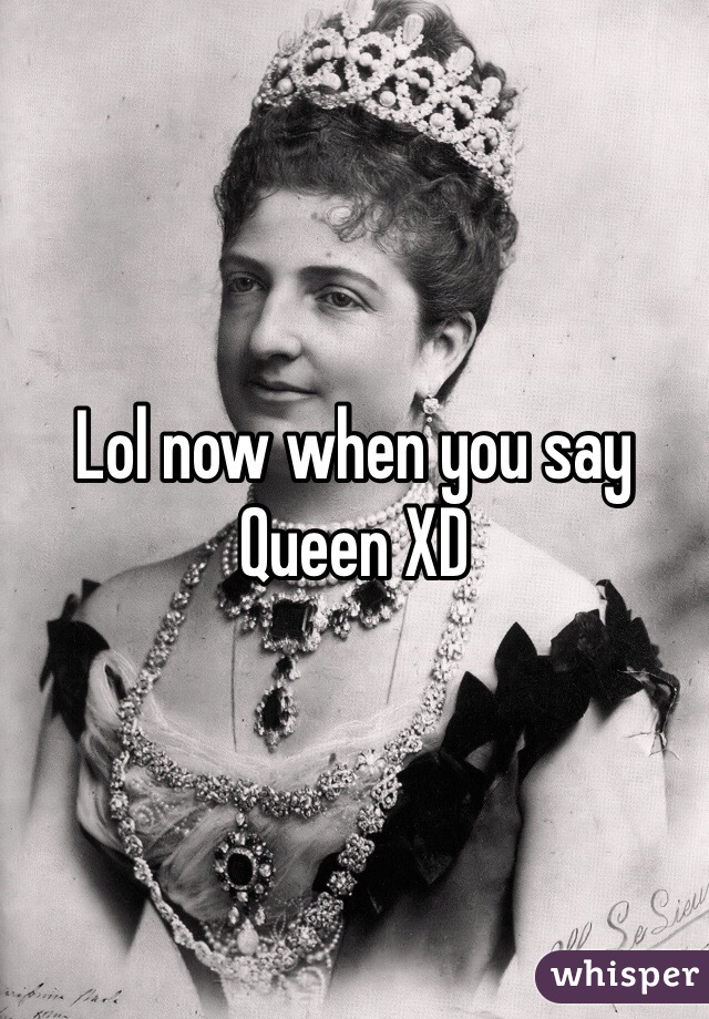 Lol now when you say Queen XD 