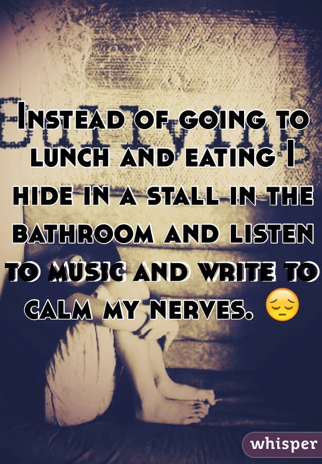 Instead of going to lunch and eating I hide in a stall in the bathroom and listen to music and write to calm my nerves. 😔