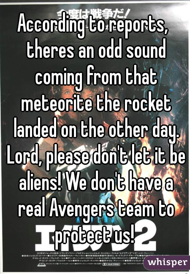 According to reports,  theres an odd sound coming from that meteorite the rocket landed on the other day. Lord, please don't let it be aliens! We don't have a real Avengers team to protect us! 
