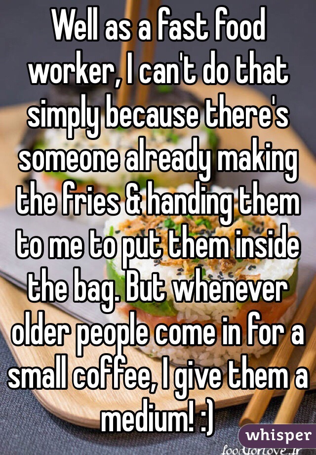 Well as a fast food worker, I can't do that simply because there's someone already making the fries & handing them to me to put them inside the bag. But whenever older people come in for a small coffee, I give them a medium! :)