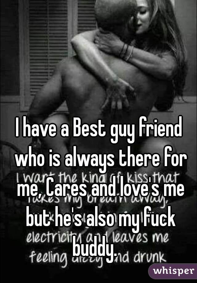 I have a Best guy friend who is always there for me, Cares and love's me but he's also my fuck buddy.   
