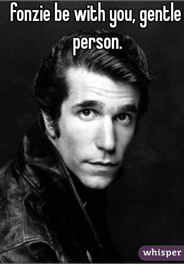 fonzie be with you, gentle person.