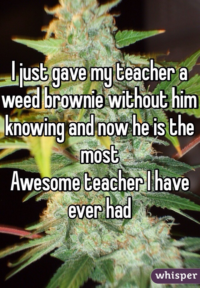I just gave my teacher a weed brownie without him knowing and now he is the most
Awesome teacher I have ever had 