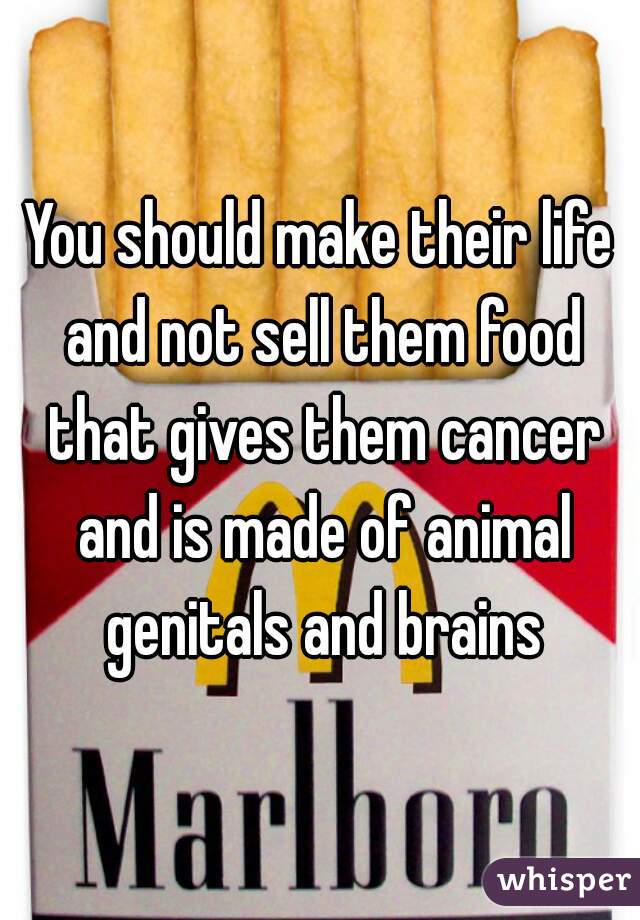 You should make their life and not sell them food that gives them cancer and is made of animal genitals and brains