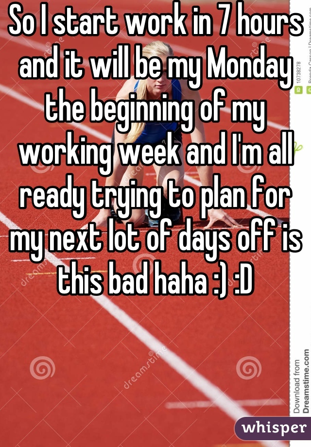 So I start work in 7 hours and it will be my Monday the beginning of my working week and I'm all ready trying to plan for my next lot of days off is this bad haha :) :D