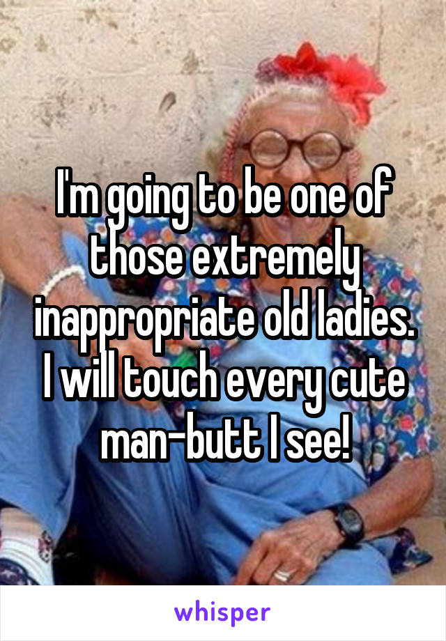 I'm going to be one of those extremely inappropriate old ladies. I will touch every cute man-butt I see!