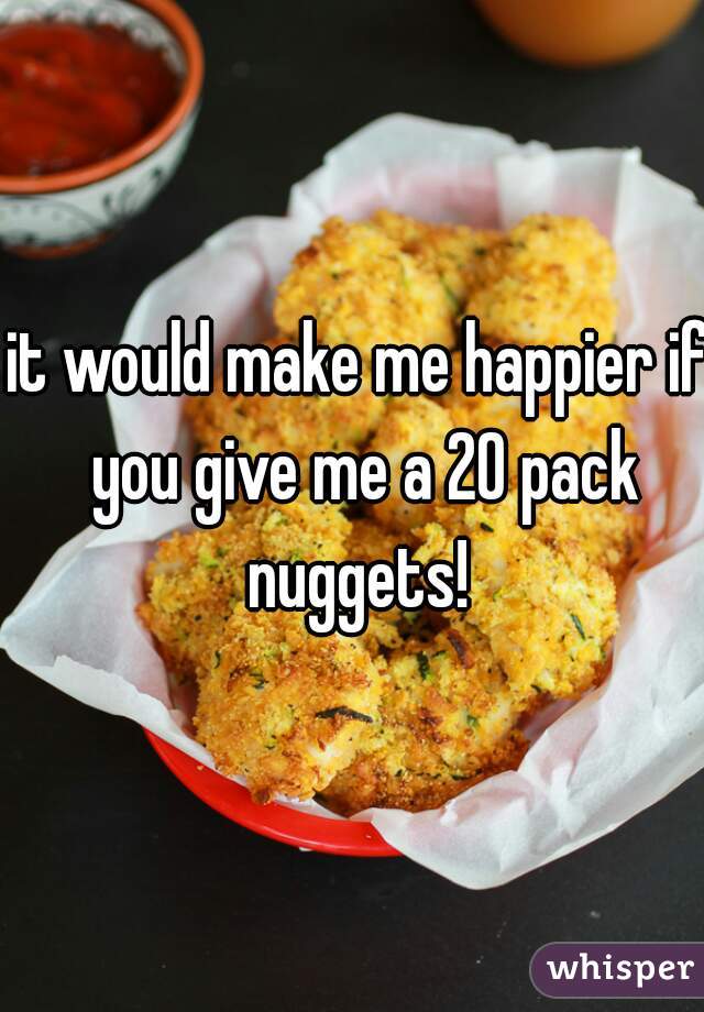 it would make me happier if you give me a 20 pack nuggets! 