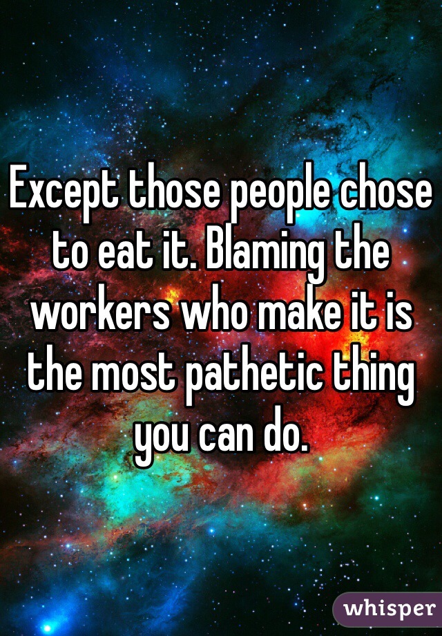 Except those people chose to eat it. Blaming the workers who make it is the most pathetic thing you can do.