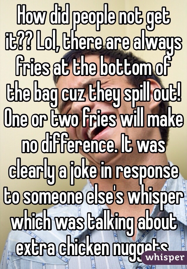 How did people not get 
it?? Lol, there are always fries at the bottom of 
the bag cuz they spill out! One or two fries will make no difference. It was clearly a joke in response to someone else's whisper which was talking about extra chicken nuggets.