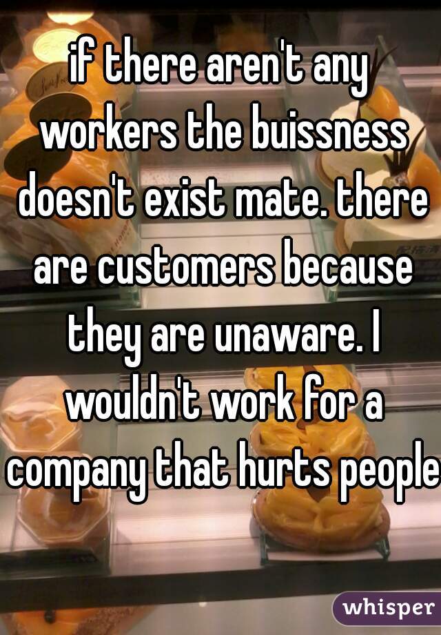 if there aren't any workers the buissness doesn't exist mate. there are customers because they are unaware. I wouldn't work for a company that hurts people 