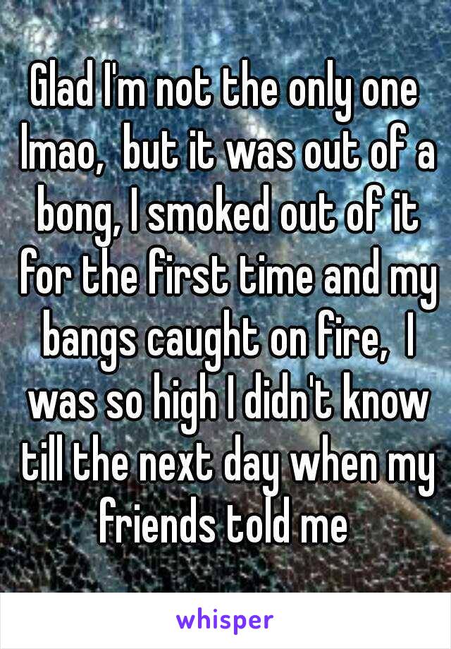 Glad I'm not the only one lmao,  but it was out of a bong, I smoked out of it for the first time and my bangs caught on fire,  I was so high I didn't know till the next day when my friends told me 
