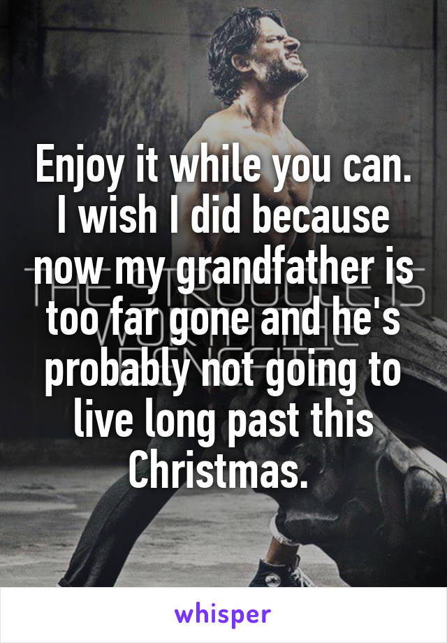 Enjoy it while you can. I wish I did because now my grandfather is too far gone and he's probably not going to live long past this Christmas. 