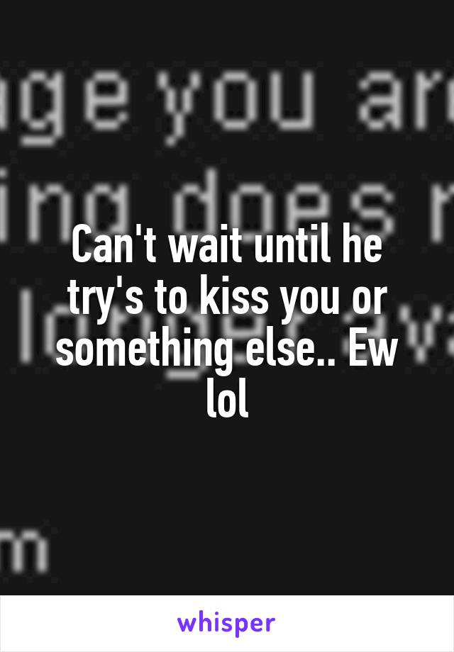 Can't wait until he try's to kiss you or something else.. Ew lol