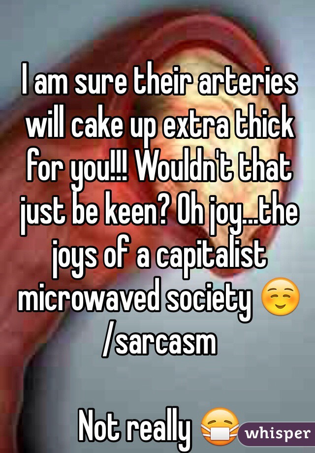 I am sure their arteries will cake up extra thick for you!!! Wouldn't that just be keen? Oh joy...the joys of a capitalist microwaved society ☺️
/sarcasm

Not really 😷