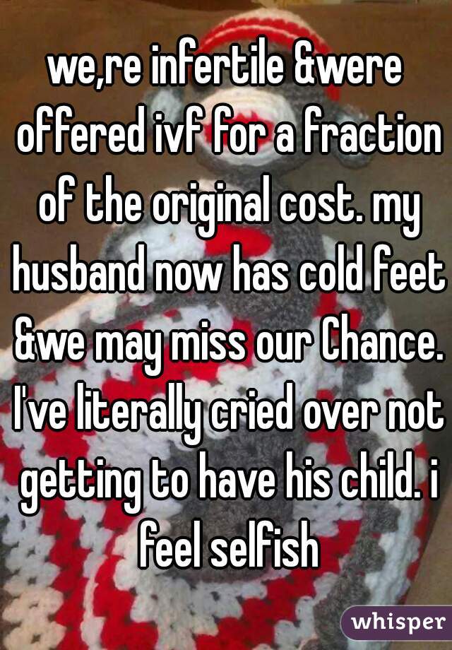 we,re infertile &were offered ivf for a fraction of the original cost. my husband now has cold feet &we may miss our Chance. I've literally cried over not getting to have his child. i feel selfish