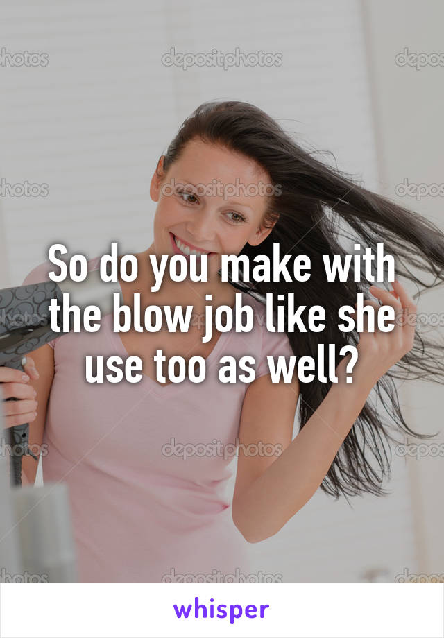 So do you make with the blow job like she use too as well?