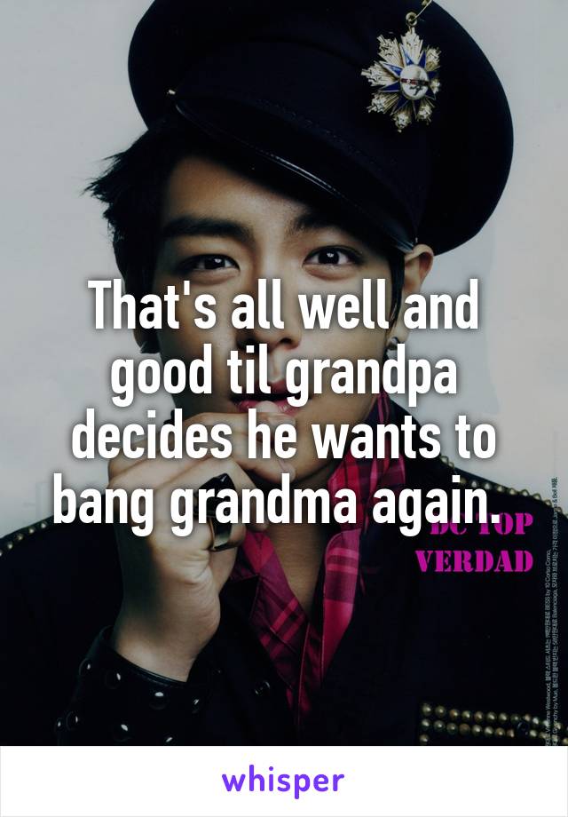 That's all well and good til grandpa decides he wants to bang grandma again. 