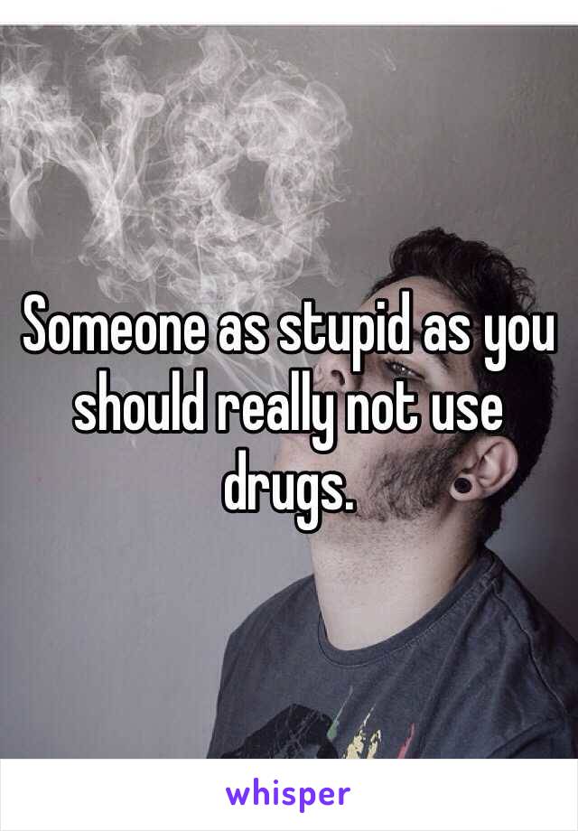 Someone as stupid as you should really not use drugs. 