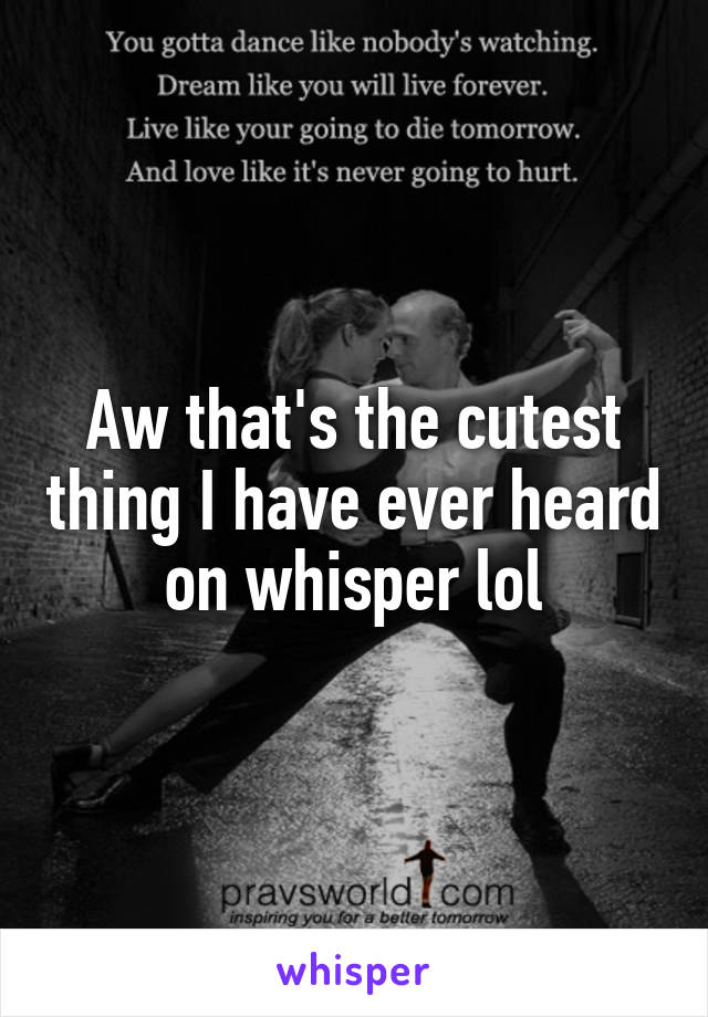 Aw that's the cutest thing I have ever heard on whisper lol