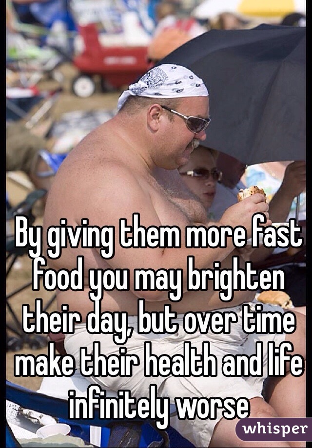 By giving them more fast food you may brighten their day, but over time make their health and life infinitely worse