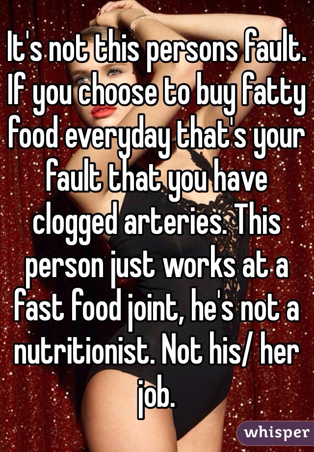 It's not this persons fault. If you choose to buy fatty food everyday that's your fault that you have clogged arteries. This person just works at a fast food joint, he's not a nutritionist. Not his/ her job. 