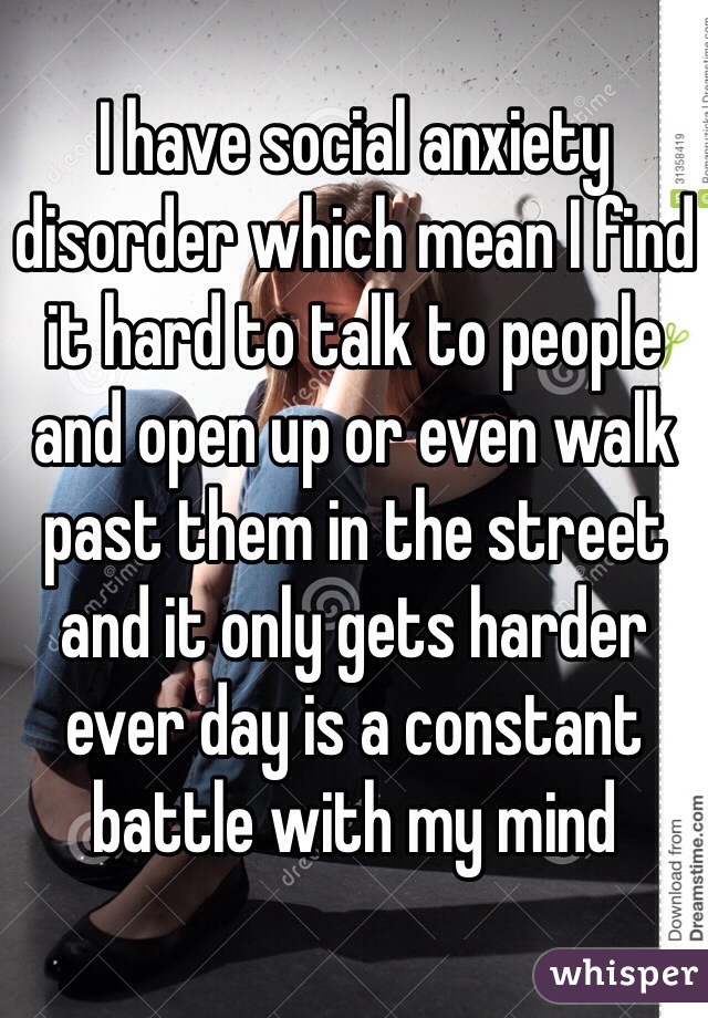 I have social anxiety disorder which mean I find it hard to talk to people and open up or even walk past them in the street and it only gets harder ever day is a constant battle with my mind 