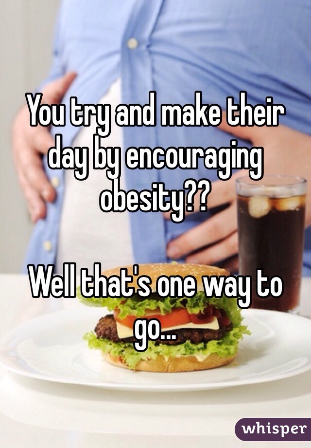 You try and make their day by encouraging obesity??

Well that's one way to go...