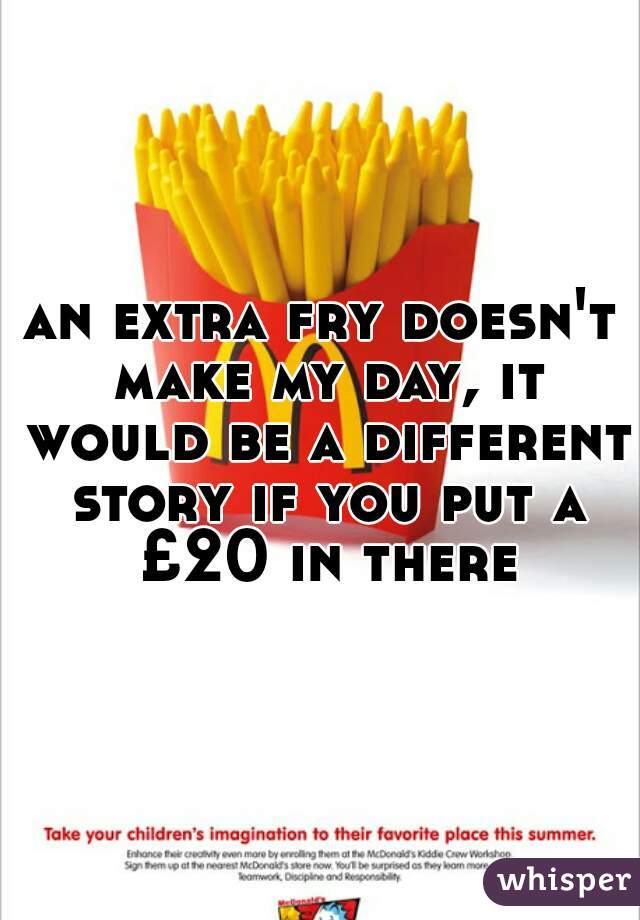 an extra fry doesn't make my day, it would be a different story if you put a £20 in there