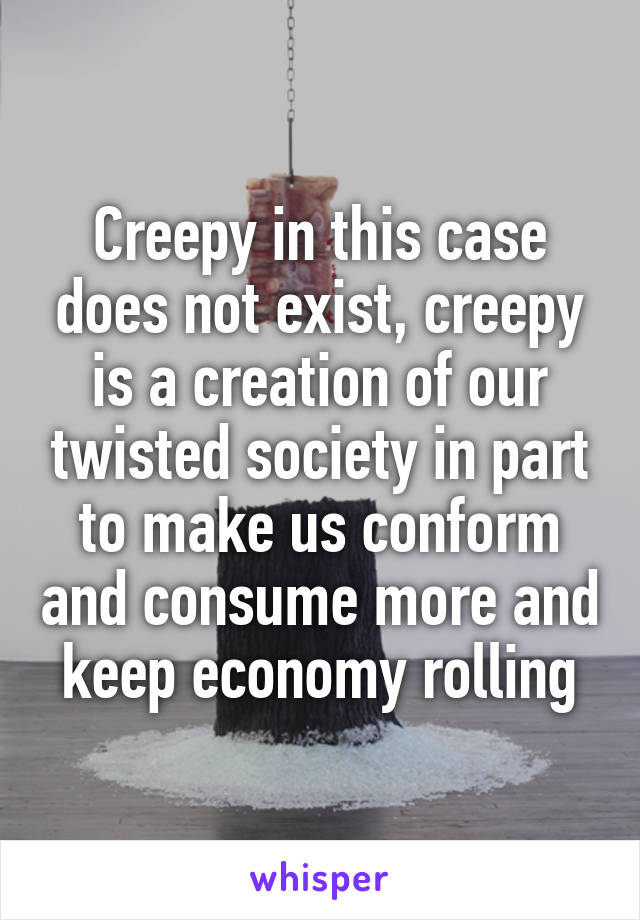 Creepy in this case does not exist, creepy is a creation of our twisted society in part to make us conform and consume more and keep economy rolling