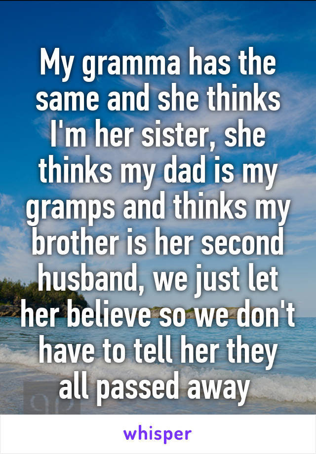 My gramma has the same and she thinks I'm her sister, she thinks my dad is my gramps and thinks my brother is her second husband, we just let her believe so we don't have to tell her they all passed away 