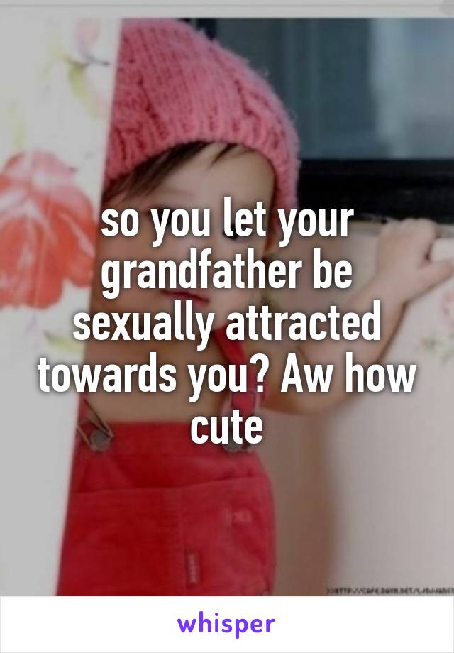 so you let your grandfather be sexually attracted towards you? Aw how cute