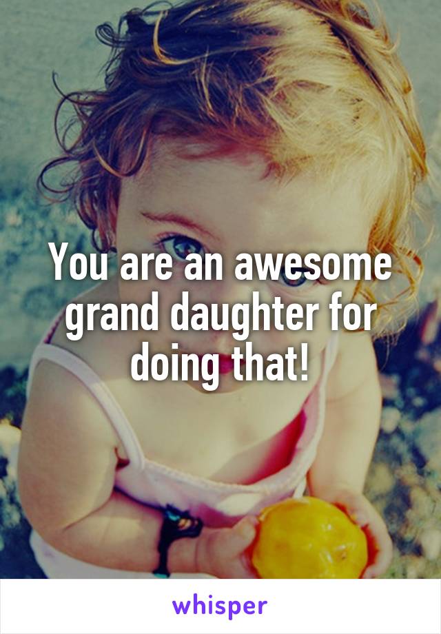 You are an awesome grand daughter for doing that!