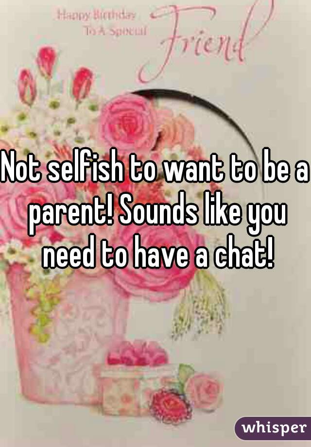 Not selfish to want to be a parent! Sounds like you need to have a chat!