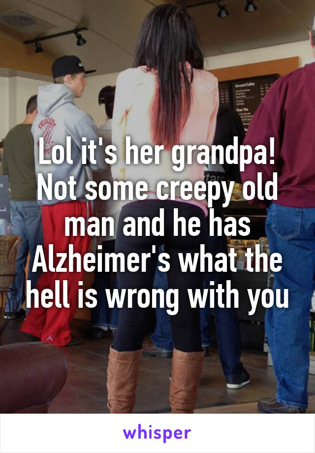 Lol it's her grandpa! Not some creepy old man and he has Alzheimer's what the hell is wrong with you