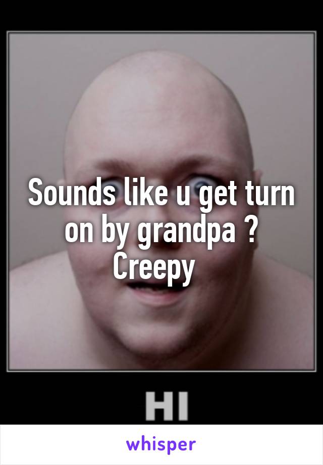 Sounds like u get turn on by grandpa ? Creepy  