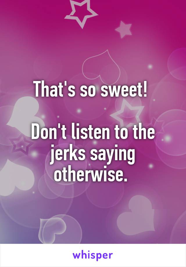 That's so sweet! 

Don't listen to the jerks saying otherwise. 
